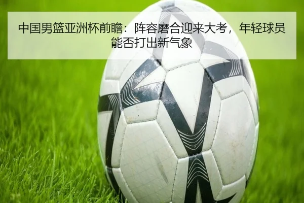中国男篮亚洲杯前瞻：阵容磨合迎来大考，年轻球员能否打出新气象 | wangyitiyu